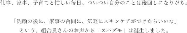 仕事、家事、子育てと忙しい毎日。ついつい自分のことは後回しになりがち。「洗顔の後に、家事の合間に、気軽にスキンケアができたらいいな」という、組合員さんのお声から「スハダモ」は誕生しました。