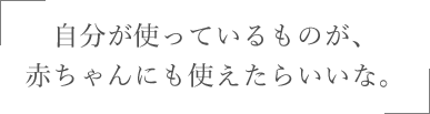 自分が使っているものが、赤ちゃんにも使えたらいいな。