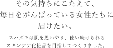 その気持ちにこたえて、毎日をがんばっている女性たちに届けたい。スハダモは肌を思いやり、使い続けられるスキンケア化粧品を目指してつくりました。